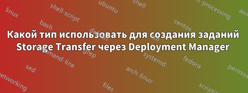 Какой тип использовать для создания заданий Storage Transfer через Deployment Manager