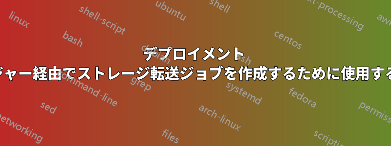 デプロイメント マネージャー経由でストレージ転送ジョブを作成するために使用するタイプ