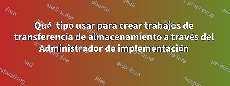 Qué tipo usar para crear trabajos de transferencia de almacenamiento a través del Administrador de implementación