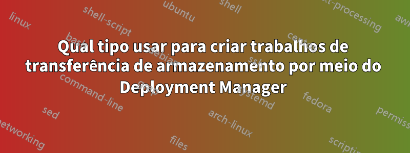 Qual tipo usar para criar trabalhos de transferência de armazenamento por meio do Deployment Manager