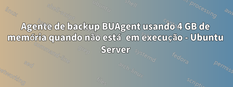 Agente de backup BUAgent usando 4 GB de memória quando não está em execução - Ubuntu Server