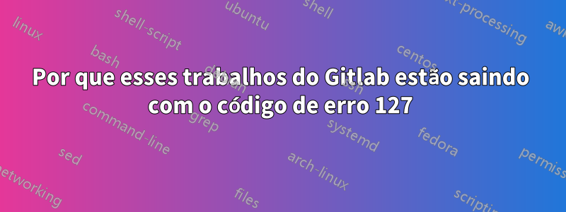 Por que esses trabalhos do Gitlab estão saindo com o código de erro 127
