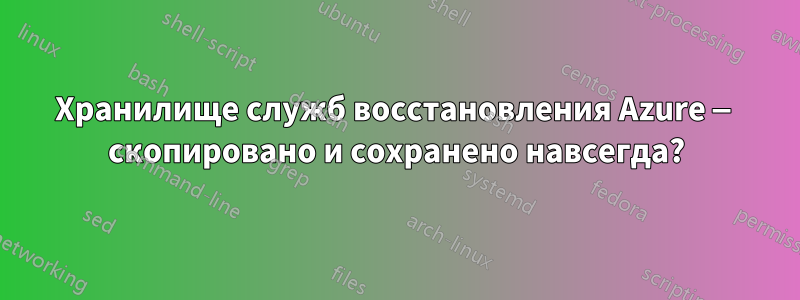Хранилище служб восстановления Azure — скопировано и сохранено навсегда?