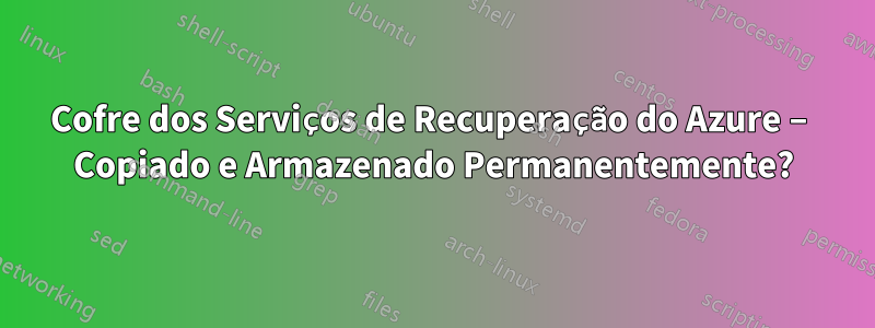 Cofre dos Serviços de Recuperação do Azure – Copiado e Armazenado Permanentemente?