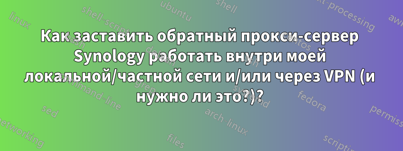 Как заставить обратный прокси-сервер Synology работать внутри моей локальной/частной сети и/или через VPN (и нужно ли это?)?