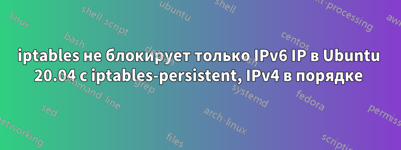 iptables не блокирует только IPv6 IP в Ubuntu 20.04 с iptables-persistent, IPv4 в порядке