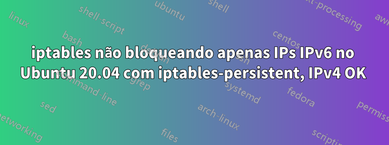 iptables não bloqueando apenas IPs IPv6 no Ubuntu 20.04 com iptables-persistent, IPv4 OK