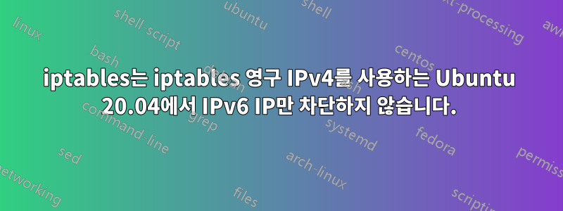 iptables는 iptables 영구 IPv4를 사용하는 Ubuntu 20.04에서 IPv6 IP만 차단하지 않습니다.