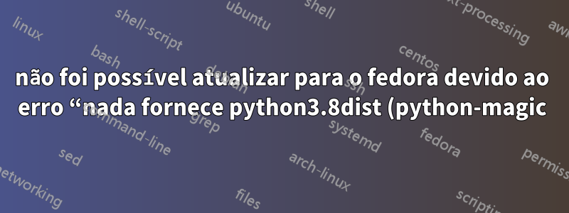 não foi possível atualizar para o fedora devido ao erro “nada fornece python3.8dist (python-magic)”