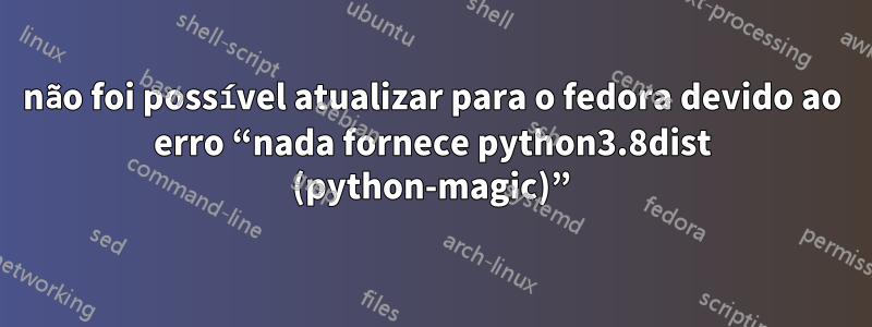 não foi possível atualizar para o fedora devido ao erro “nada fornece python3.8dist (python-magic)”