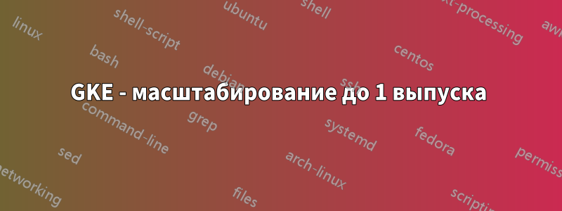 GKE - масштабирование до 1 выпуска