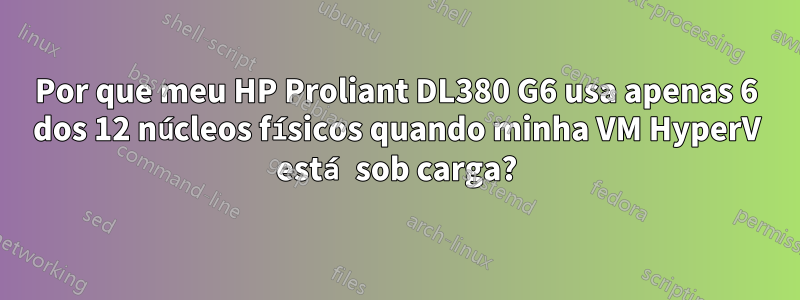 Por que meu HP Proliant DL380 G6 usa apenas 6 dos 12 núcleos físicos quando minha VM HyperV está sob carga?