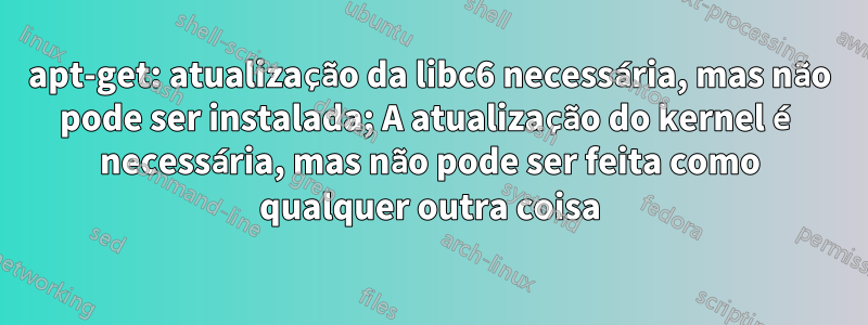 apt-get: atualização da libc6 necessária, mas não pode ser instalada; A atualização do kernel é necessária, mas não pode ser feita como qualquer outra coisa