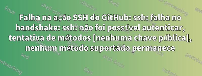 Falha na ação SSH do GitHub: ssh: falha no handshake: ssh: não foi possível autenticar, tentativa de métodos [nenhuma chave pública], nenhum método suportado permanece