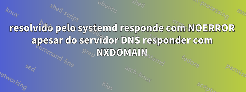 resolvido pelo systemd responde com NOERROR apesar do servidor DNS responder com NXDOMAIN