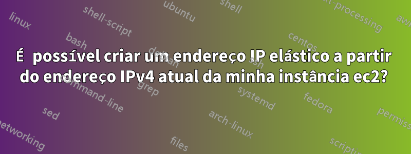 É possível criar um endereço IP elástico a partir do endereço IPv4 atual da minha instância ec2?