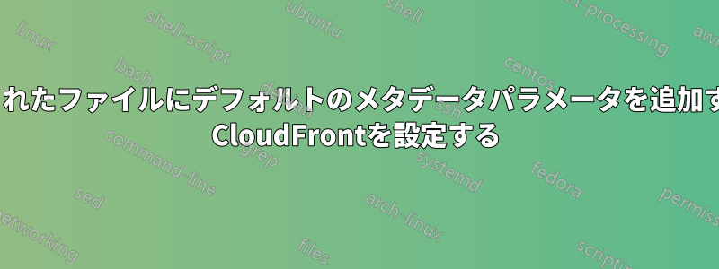 アップロードされたファイルにデフォルトのメタデータパラメータを追加するようにAWS CloudFrontを設定する