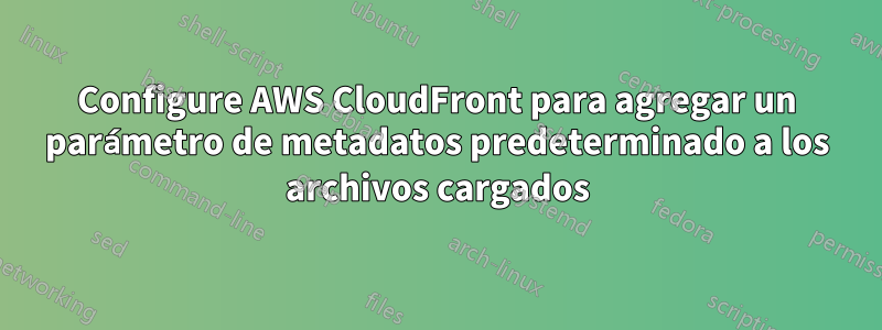 Configure AWS CloudFront para agregar un parámetro de metadatos predeterminado a los archivos cargados