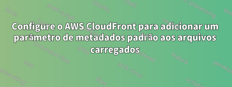 Configure o AWS CloudFront para adicionar um parâmetro de metadados padrão aos arquivos carregados