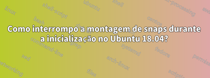 Como interrompo a montagem de snaps durante a inicialização no Ubuntu 18.04?