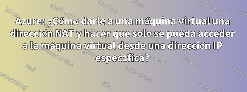 Azure: ¿Cómo darle a una máquina virtual una dirección NAT y hacer que solo se pueda acceder a la máquina virtual desde una dirección IP específica?