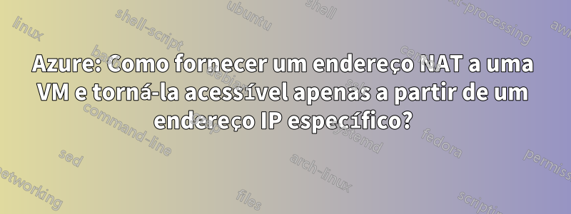 Azure: Como fornecer um endereço NAT a uma VM e torná-la acessível apenas a partir de um endereço IP específico?