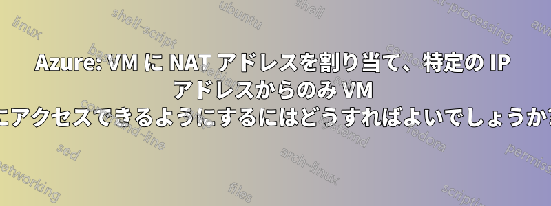 Azure: VM に NAT アドレスを割り当て、特定の IP アドレスからのみ VM にアクセスできるようにするにはどうすればよいでしょうか?