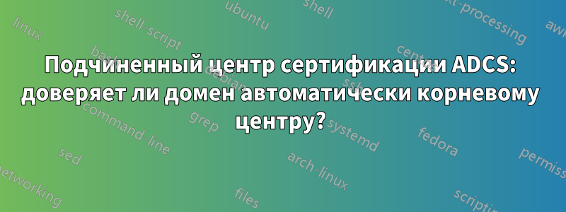 Подчиненный центр сертификации ADCS: доверяет ли домен автоматически корневому центру?