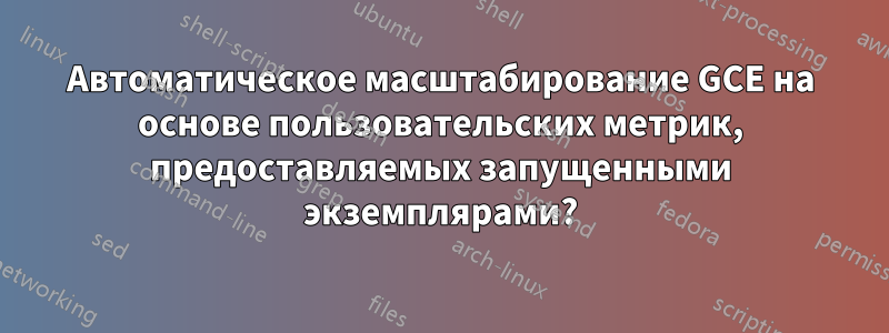 Автоматическое масштабирование GCE на основе пользовательских метрик, предоставляемых запущенными экземплярами?