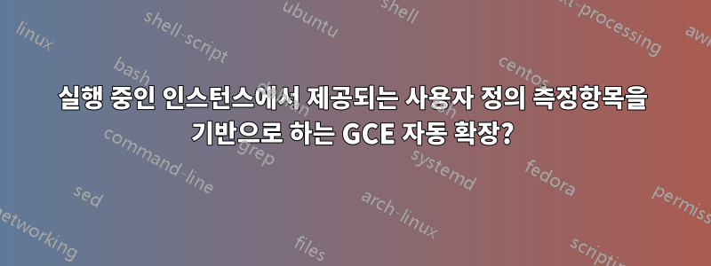 실행 중인 인스턴스에서 제공되는 사용자 정의 측정항목을 기반으로 하는 GCE 자동 확장?