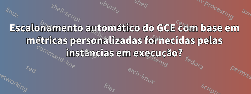 Escalonamento automático do GCE com base em métricas personalizadas fornecidas pelas instâncias em execução?