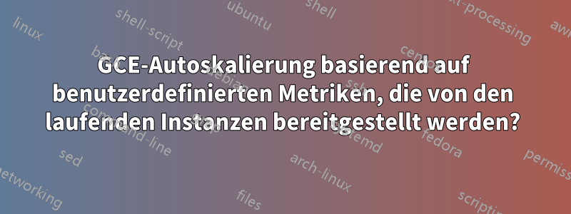 GCE-Autoskalierung basierend auf benutzerdefinierten Metriken, die von den laufenden Instanzen bereitgestellt werden?