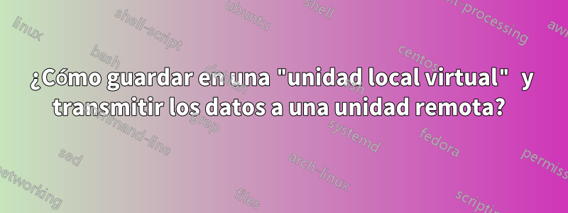 ¿Cómo guardar en una "unidad local virtual" y transmitir los datos a una unidad remota? 