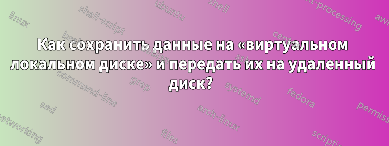 Как сохранить данные на «виртуальном локальном диске» и передать их на удаленный диск? 