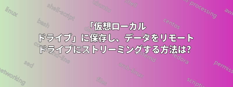 「仮想ローカル ドライブ」に保存し、データをリモート ドライブにストリーミングする方法は? 