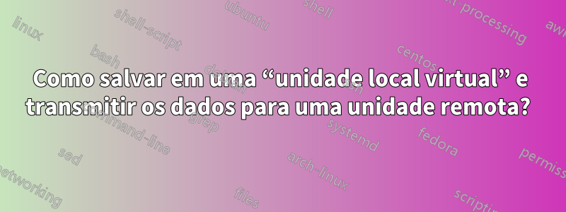 Como salvar em uma “unidade local virtual” e transmitir os dados para uma unidade remota? 