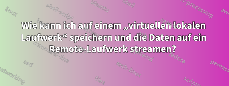 Wie kann ich auf einem „virtuellen lokalen Laufwerk“ speichern und die Daten auf ein Remote-Laufwerk streamen? 