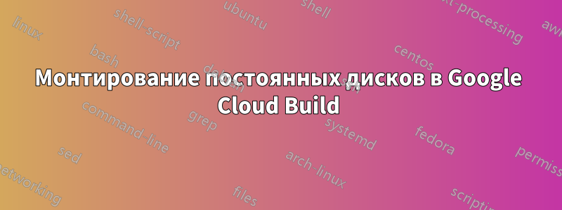 Монтирование постоянных дисков в Google Cloud Build