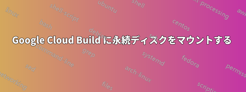 Google Cloud Build に永続ディスクをマウントする