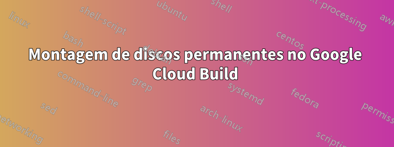 Montagem de discos permanentes no Google Cloud Build