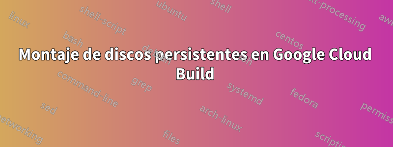 Montaje de discos persistentes en Google Cloud Build