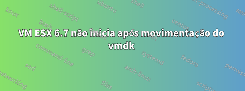 VM ESX 6.7 não inicia após movimentação do vmdk