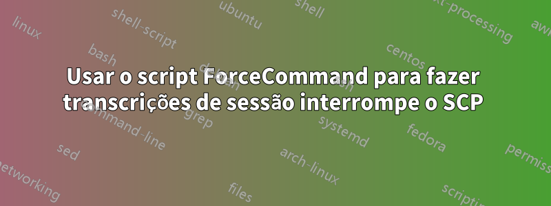 Usar o script ForceCommand para fazer transcrições de sessão interrompe o SCP