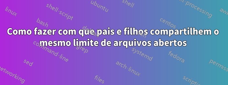 Como fazer com que pais e filhos compartilhem o mesmo limite de arquivos abertos