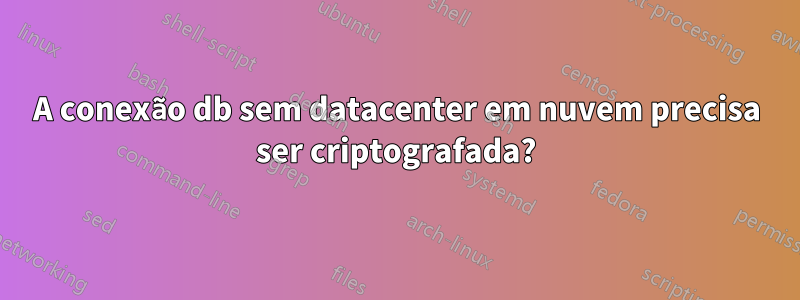 A conexão db sem datacenter em nuvem precisa ser criptografada?