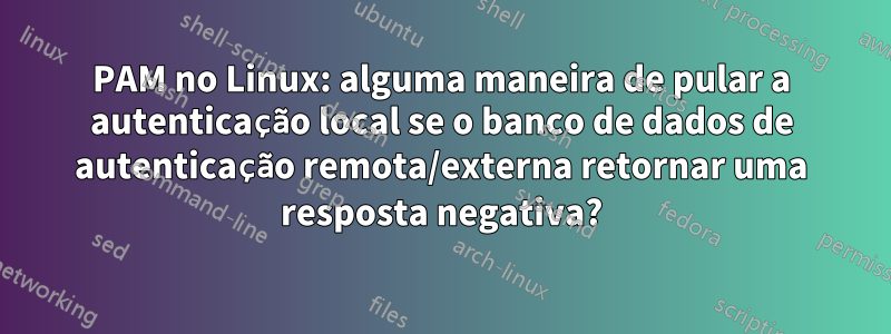 PAM no Linux: alguma maneira de pular a autenticação local se o banco de dados de autenticação remota/externa retornar uma resposta negativa?