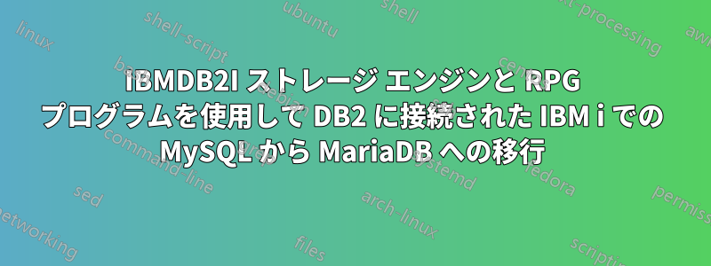 IBMDB2I ストレージ エンジンと RPG プログラムを使用して DB2 に接続された IBM i での MySQL から MariaDB への移行