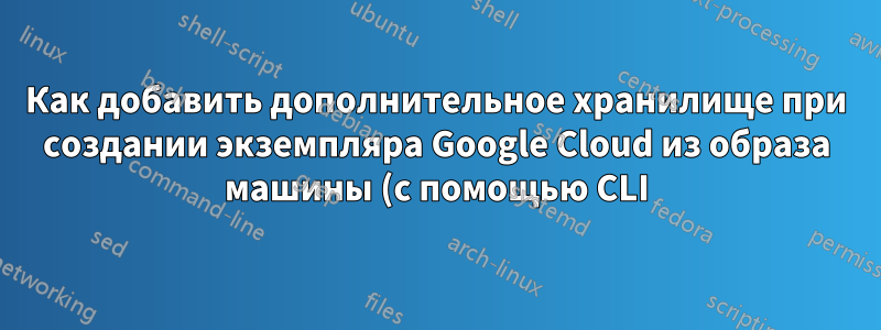 Как добавить дополнительное хранилище при создании экземпляра Google Cloud из образа машины (с помощью CLI)?