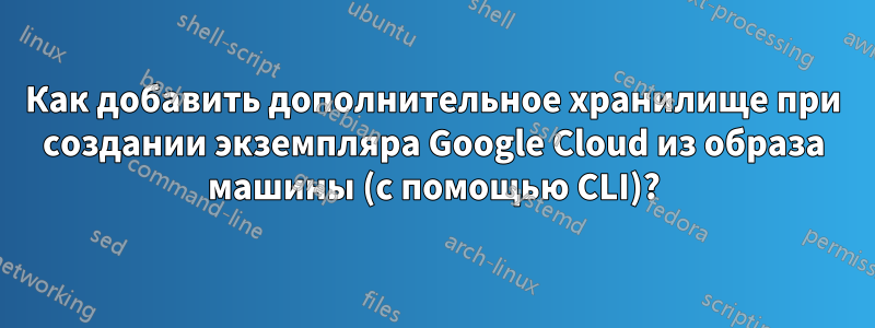 Как добавить дополнительное хранилище при создании экземпляра Google Cloud из образа машины (с помощью CLI)?