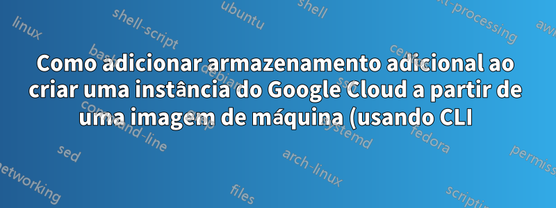Como adicionar armazenamento adicional ao criar uma instância do Google Cloud a partir de uma imagem de máquina (usando CLI)?